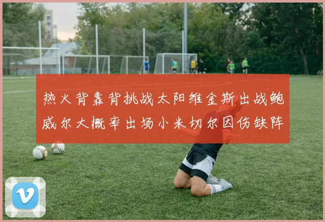 热火背靠背挑战太阳维金斯出战鲍威尔大概率出场小米切尔因伤缺阵