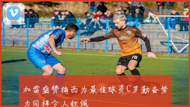 加雷盛赞梅西为最佳球员C罗勤奋努力同样令人钦佩