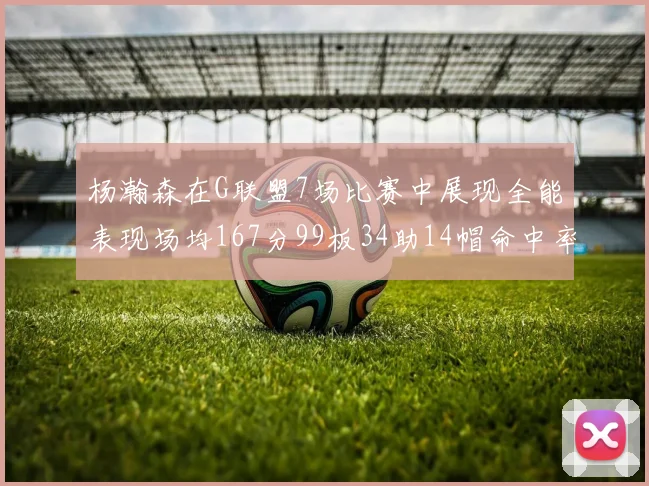 杨瀚森在G联盟7场比赛中展现全能表现场均167分99板34助14帽命中率超五成