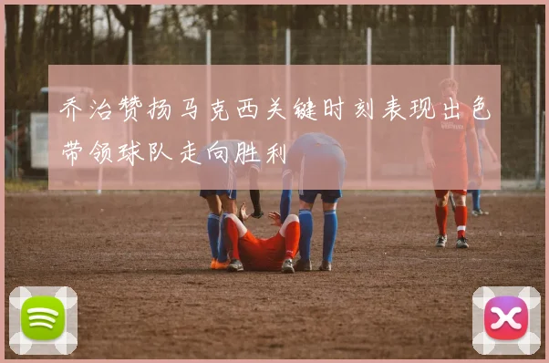 乔治赞扬马克西关键时刻表现出色带领球队走向胜利