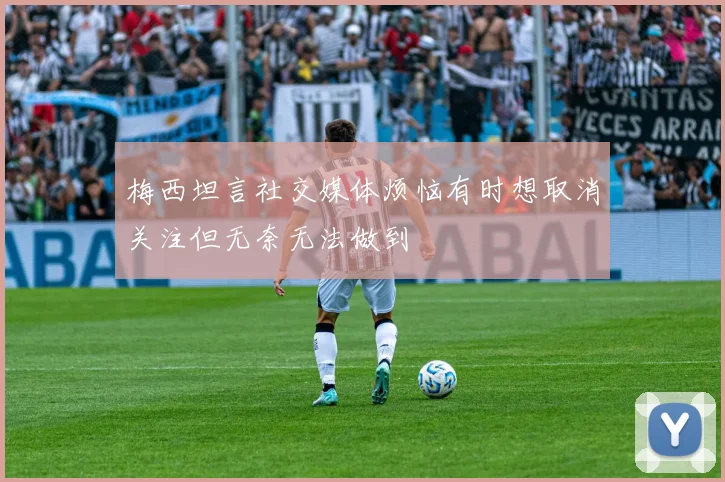 梅西坦言社交媒体烦恼有时想取消关注但无奈无法做到