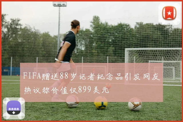 FIFA赠送88岁记者纪念品引发网友热议称价值仅899美元
