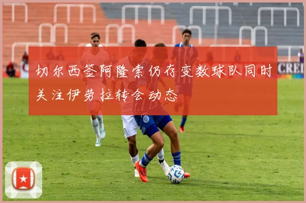 切尔西签阿隆索仍存变数球队同时关注伊劳拉转会动态