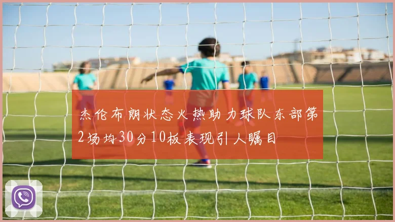 杰伦布朗状态火热助力球队东部第2场均30分10板表现引人瞩目