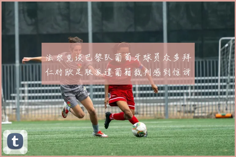 法尔克谈巴黎队葡萄牙球员众多拜仁对欧足联派遣葡籍裁判感到惊讶