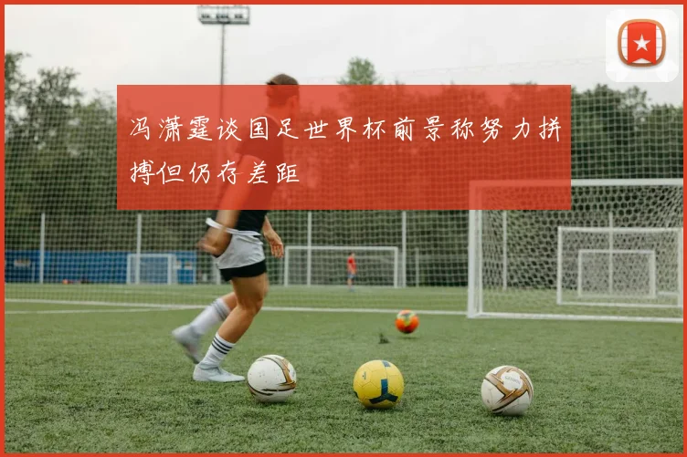 冯潇霆谈国足世界杯前景称努力拼搏但仍存差距