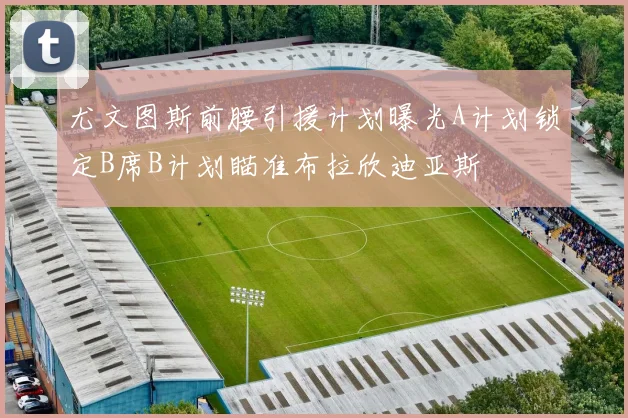 尤文图斯前腰引援计划曝光A计划锁定B席B计划瞄准布拉欣迪亚斯