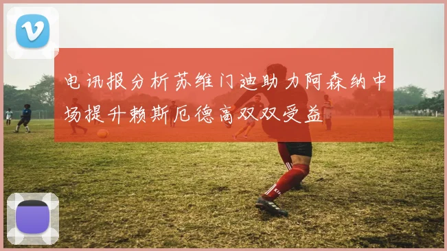 电讯报分析苏维门迪助力阿森纳中场提升赖斯厄德高双双受益