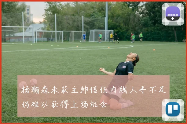 杨瀚森未获主帅信任内线人手不足仍难以获得上场机会