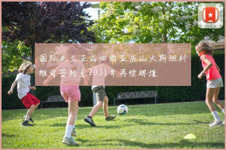 国际米兰正式回购亚历山大斯坦科维奇签约至2031年再续辉煌