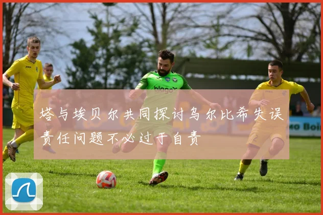 塔与埃贝尔共同探讨乌尔比希失误责任问题不必过于自责
