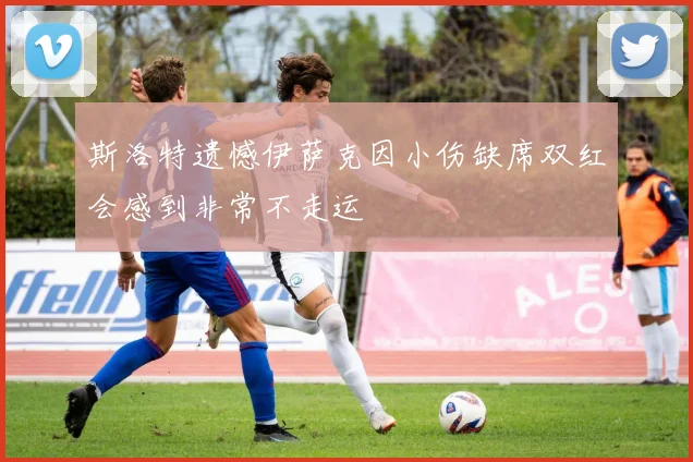 斯洛特遗憾伊萨克因小伤缺席双红会感到非常不走运